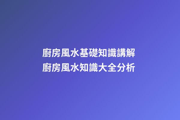 廚房風水基礎知識講解 廚房風水知識大全分析